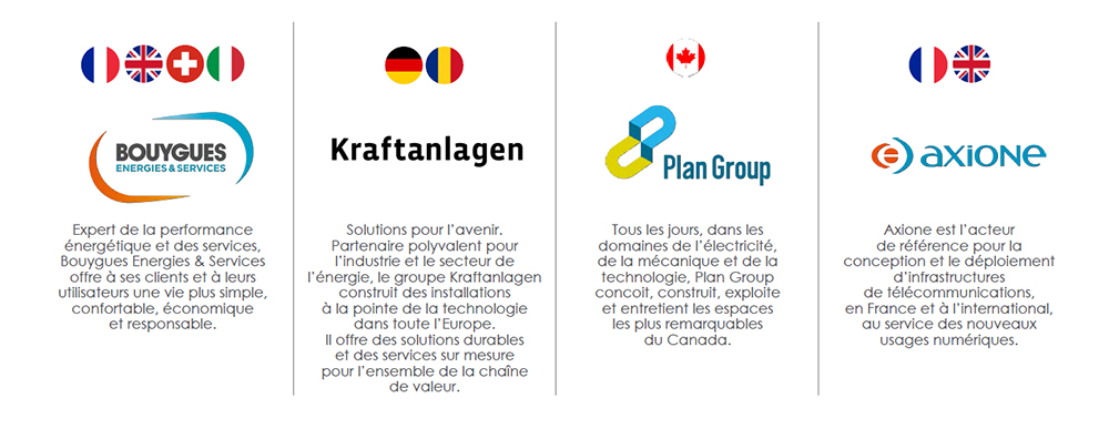 Bouygues Energies & Services et ses filiales. Bouygues Energies & Services : expert de la performance énergétique et des services, Bouygues Energies & Services offre à ses clients et à leurs utilisateurs une vie plus simple, confortable, économique et responsable. Kraftanlagen : solutions pour l'avenir. Partenaire polyvalent pour l'industrie et le secteur de l'énergie, le groupe Kraftanlagen construit des installations à la pointe de la technologie dans toute l'Europe. Il offre des solutions durables et des services sur mesure pour l'ensemble de la chaîne de valeur. Plan Group : Tous les jours, dans les domaines de l'électricité, de la mécanique et de la technologie, Plan Group conçoit, construit, exploite et entretient les espaces les plus remarquables du Canada. Axione : Axione est l'acteur de référence pour la conception et le déploiement d'infrastructures de télécommunications, en France et à l'international, au service des nouveaux usages numériques.